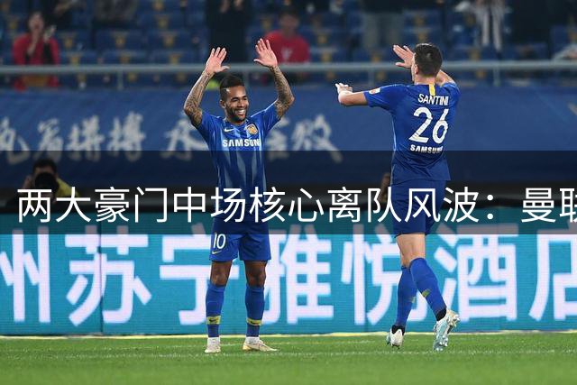 两大豪门中场核心离队风波：曼联续约态度引B费不满