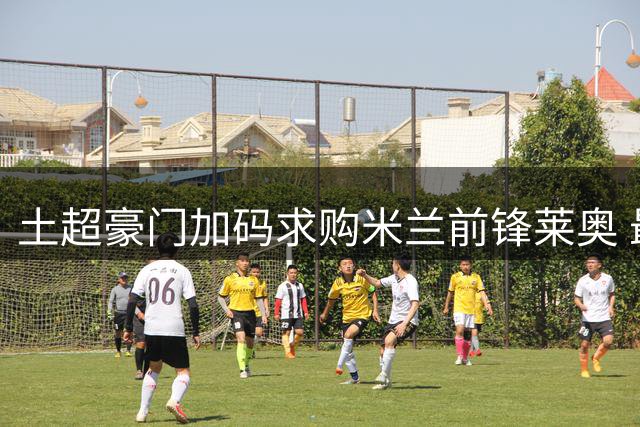 土超豪门加码求购米兰前锋莱奥 最新报价将达五千万欧元