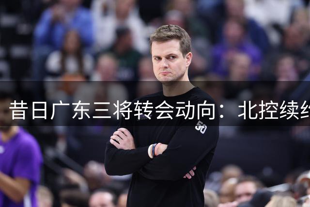 昔日广东三将转会动向：北控续约老将 两员投手前景未明