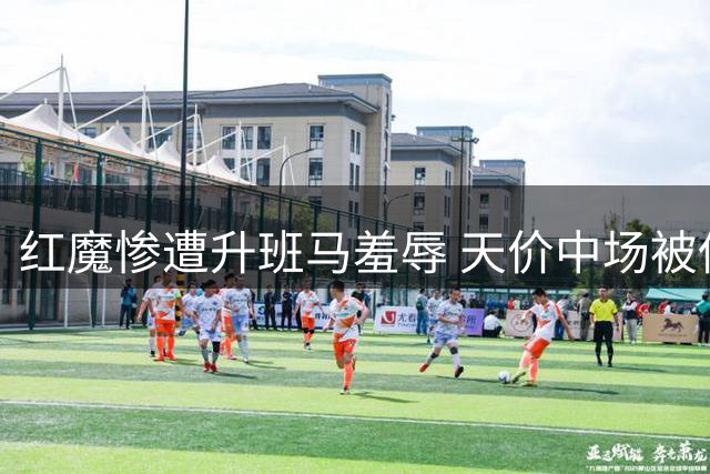 红魔惨遭升班马羞辱 天价中场被低薪球员完爆